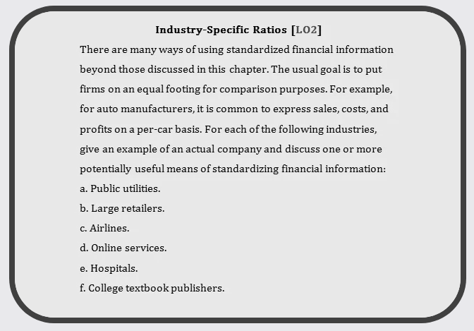 Industry-Specific Ratios [LO2] There are many ways of using standardized financial information beyond those discussed in this chapter. The usual goal is to put firms on an equal footing for comparison purposes. For example, for auto manufacturers, it is common to express sales, costs, and profits on a per-car basis. For each of the following industries, give an example of an actual company and discuss one or more potentially useful means of standardizing financial information