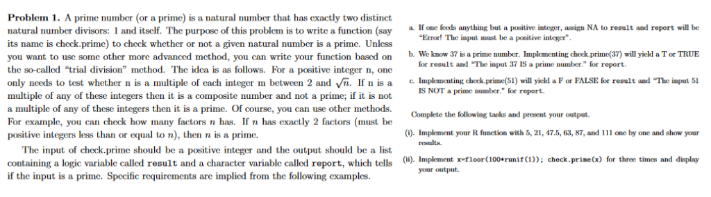 A prime number (or a prime) is a natural number that has exactly two distinct natural number divisors: 1 and itself. The purpose of this problem is to write a function (say its name is check.prime) to check whether or not a given natural number is a prime. Unless you want to use some other more advanced method, you can write your function based on the so-called “trial division” method. The idea is as follows. For a positive integer n, one only needs to test whether n is a multiple of each integer m between 2 and √n. If n is a multiple of any of these integers then it is a composite number and not a prime; if it is not a multiple of any of these integers then it is a prime. Of course, you can use other methods. For example, you can check how many factors n has. If n has exactly 2 factors (must be positive integers less than or equal to n), then n is a prime.