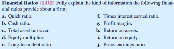 Fully explain the kind of information the following financial ratios provide about a firm: a. Quick ratio b. Cash ratio. c. Total asset turnover d. Equity multiplier. e. Long-term debt ratio f. Times interest earned ratio. 